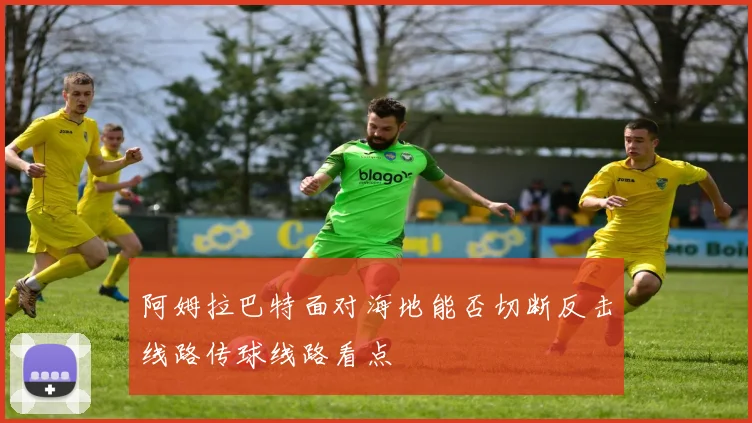阿姆拉巴特面对海地能否切断反击线路传球线路看点