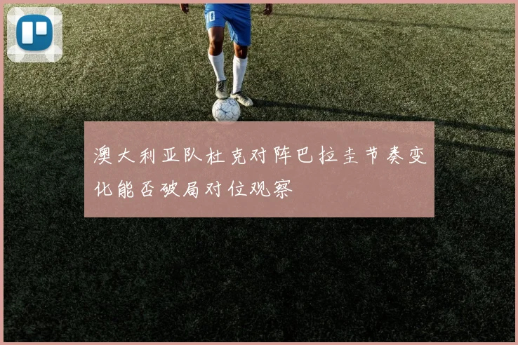 澳大利亚队杜克对阵巴拉圭节奏变化能否破局对位观察