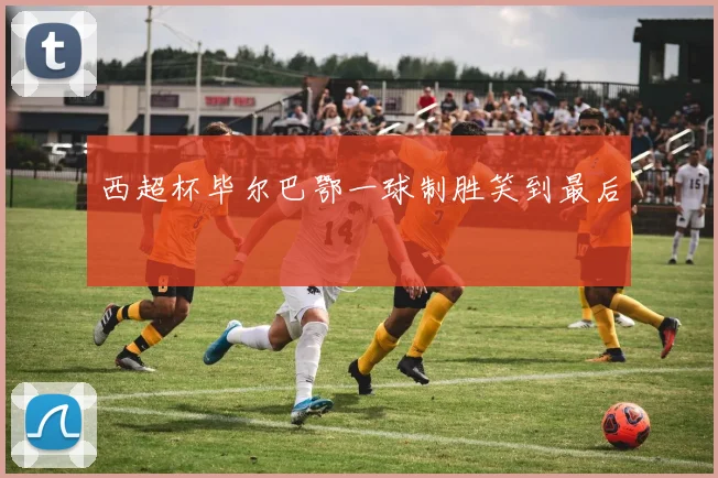 西超杯毕尔巴鄂一球制胜笑到最后
