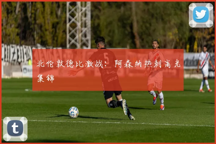 北伦敦德比激战：阿森纳热刺高光集锦