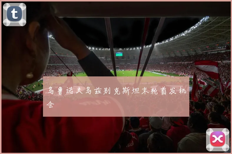 乌鲁诺夫乌兹别克斯坦末轮首发机会