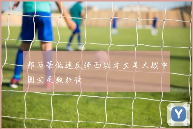 邦马蒂低迷反弹西班牙女足大战中国女足疯狂夜