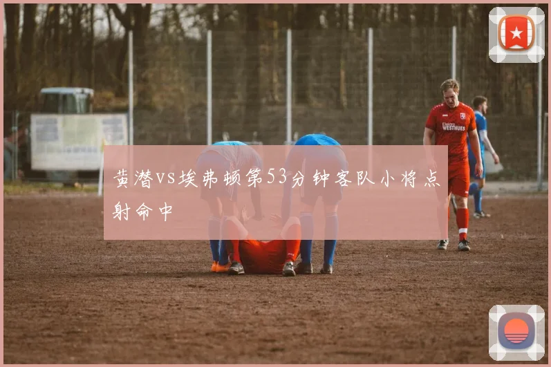 黄潜vs埃弗顿第53分钟客队小将点射命中