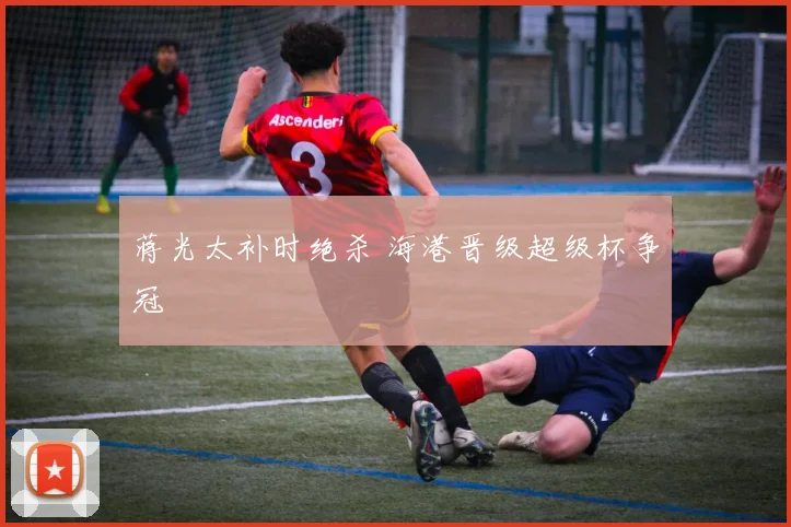 蒋光太补时绝杀 海港晋级超级杯争冠