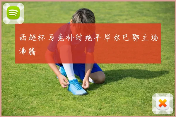 西超杯马竞补时绝平毕尔巴鄂主场沸腾