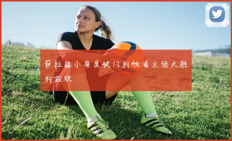 萨拉赫小角度破门利物浦主场大胜利兹联