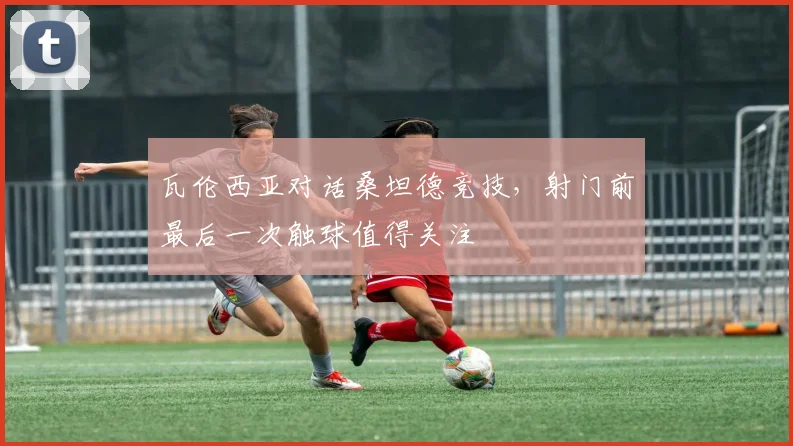 瓦伦西亚对话桑坦德竞技，射门前最后一次触球值得关注