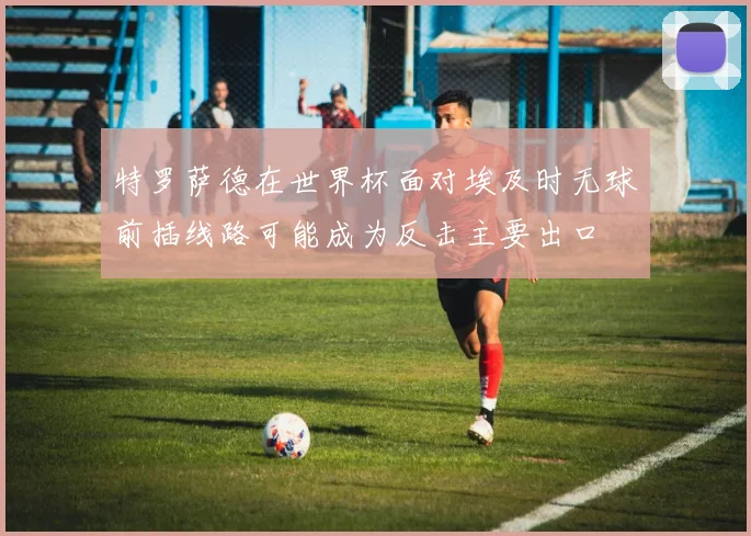 特罗萨德在世界杯面对埃及时无球前插线路可能成为反击主要出口