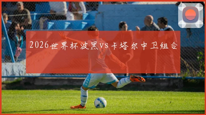 2026世界杯波黑vs卡塔尔中卫组合