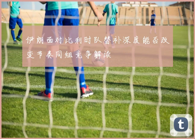伊朗面对比利时队替补深度能否改变节奏同组竞争解读