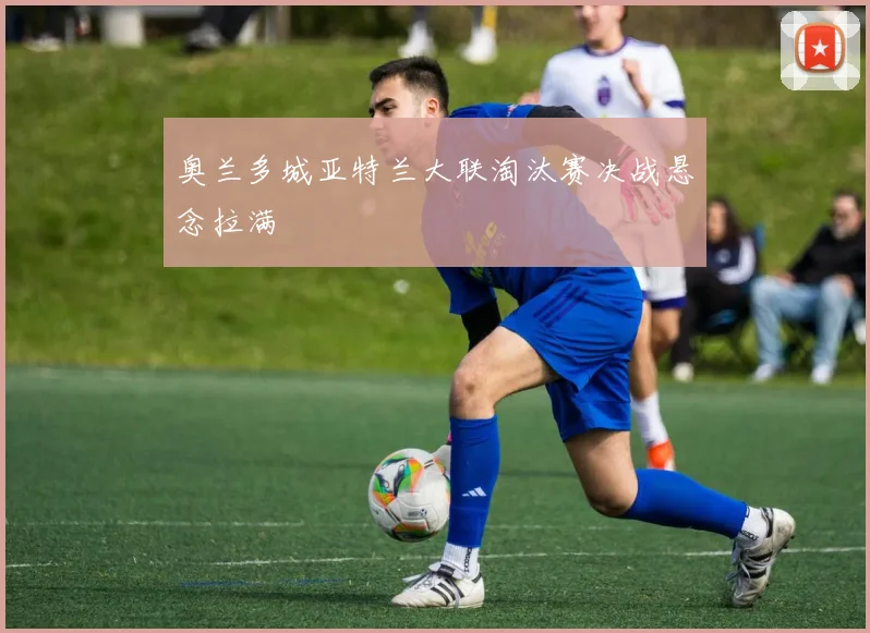 奥兰多城亚特兰大联淘汰赛决战悬念拉满