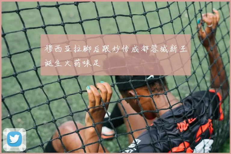 穆西亚拉脚后跟妙传成都蓉城新王诞生火药味足