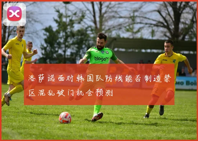 洛萨诺面对韩国队防线能否制造禁区混乱破门机会预测