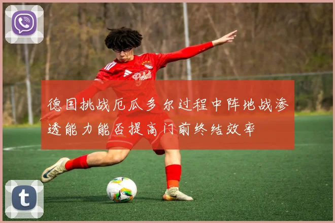 德国挑战厄瓜多尔过程中阵地战渗透能力能否提高门前终结效率