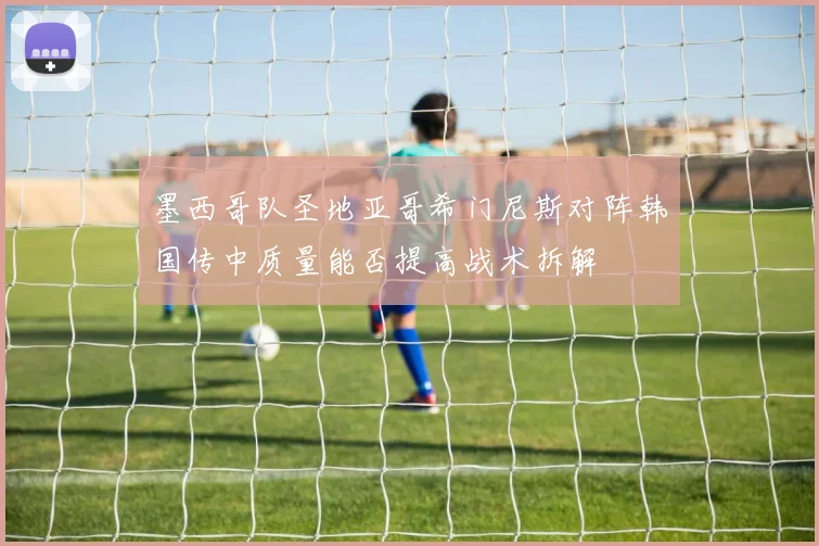 墨西哥队圣地亚哥希门尼斯对阵韩国传中质量能否提高战术拆解