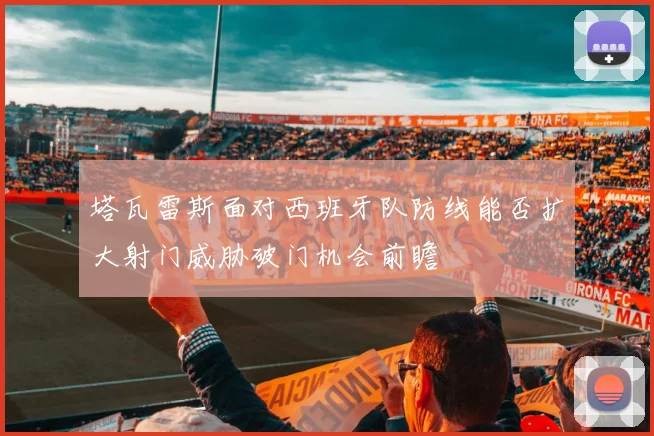 塔瓦雷斯面对西班牙队防线能否扩大射门威胁破门机会前瞻