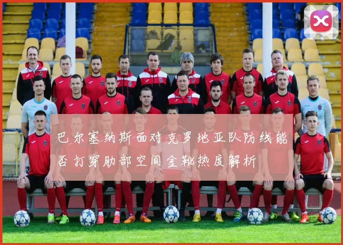 巴尔塞纳斯面对克罗地亚队防线能否打穿肋部空间金靴热度解析