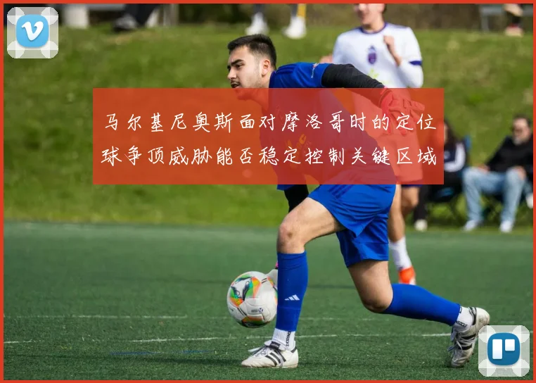 马尔基尼奥斯面对摩洛哥时的定位球争顶威胁能否稳定控制关键区域