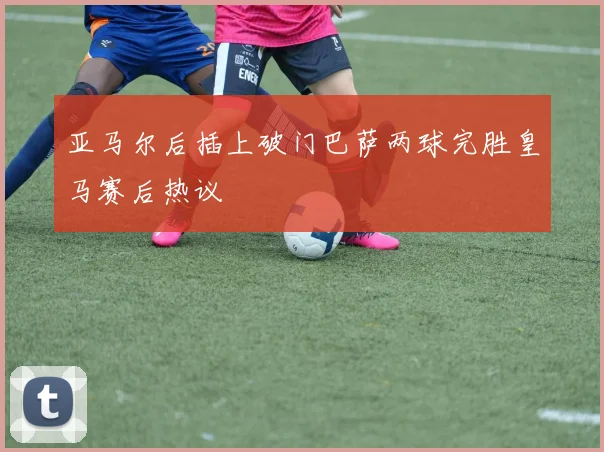 亚马尔后插上破门巴萨两球完胜皇马赛后热议