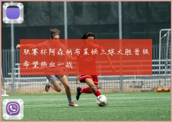 联赛杯阿森纳布莱顿三球大胜晋级希望热血一战