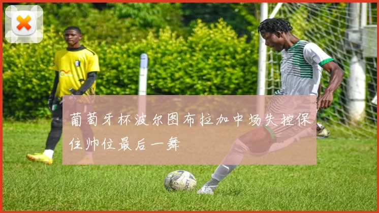 葡萄牙杯波尔图布拉加中场失控保住帅位最后一舞