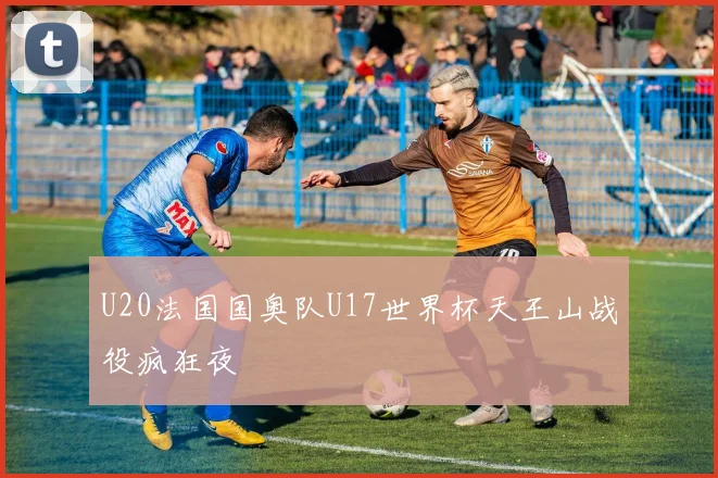 U20法国国奥队U17世界杯天王山战役疯狂夜
