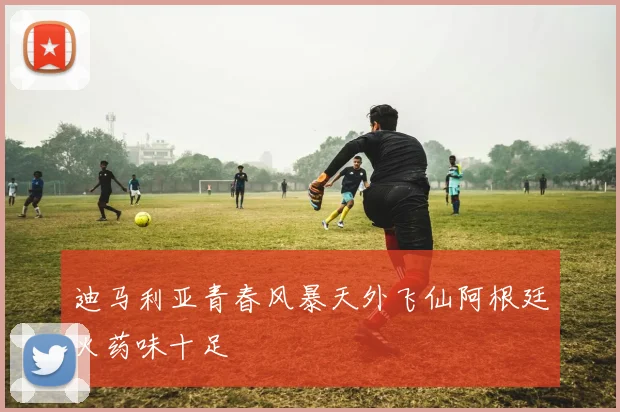迪马利亚青春风暴天外飞仙阿根廷火药味十足