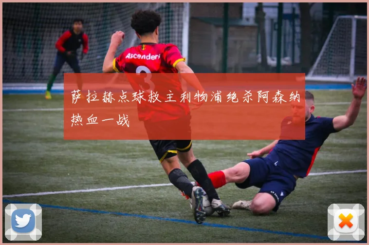 萨拉赫点球救主利物浦绝杀阿森纳热血一战