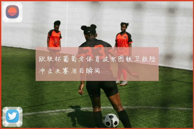 欧联杯葡萄牙体育波尔图铁卫救险冲击决赛泪目瞬间