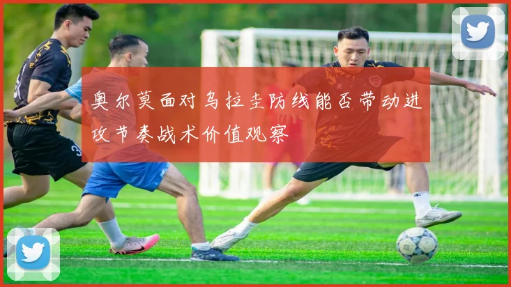 奥尔莫面对乌拉圭防线能否带动进攻节奏战术价值观察