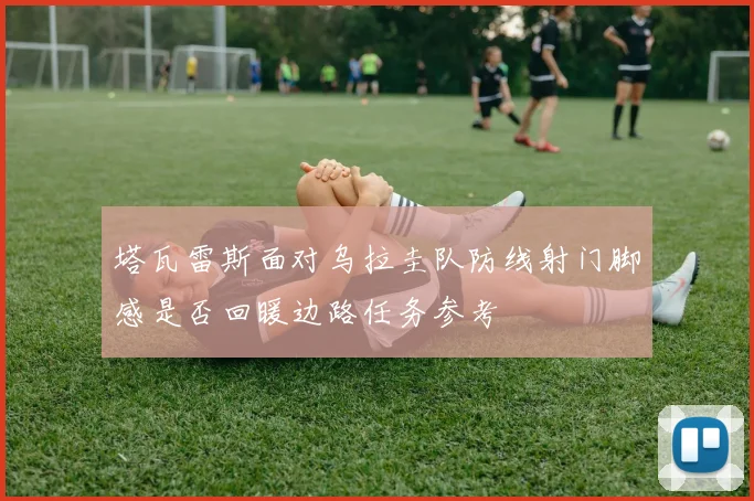 塔瓦雷斯面对乌拉圭队防线射门脚感是否回暖边路任务参考