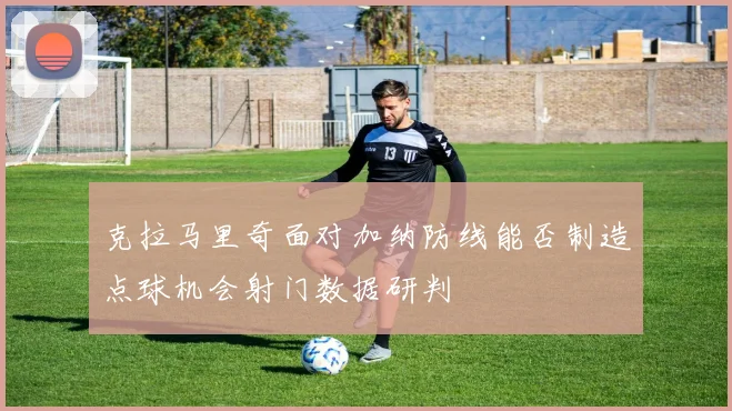 克拉马里奇面对加纳防线能否制造点球机会射门数据研判