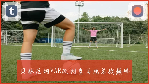 贝林厄姆VAR改判皇马绝杀战巅峰