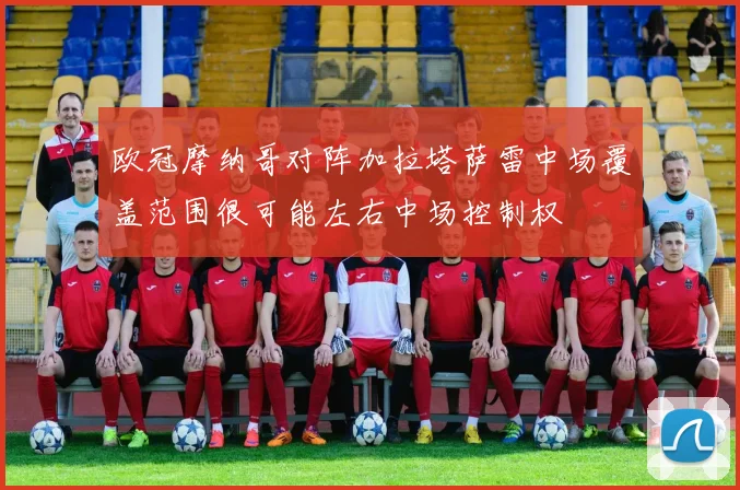 欧冠摩纳哥对阵加拉塔萨雷中场覆盖范围很可能左右中场控制权