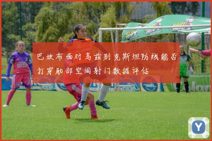 巴坎布面对乌兹别克斯坦防线能否打穿肋部空间射门数据评估