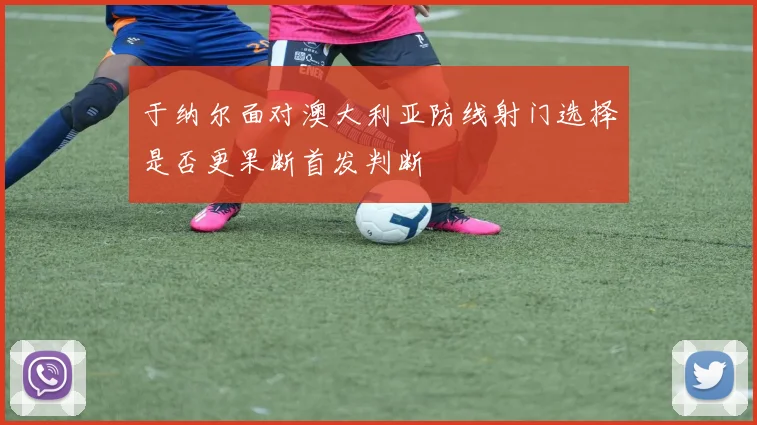 于纳尔面对澳大利亚防线射门选择是否更果断首发判断