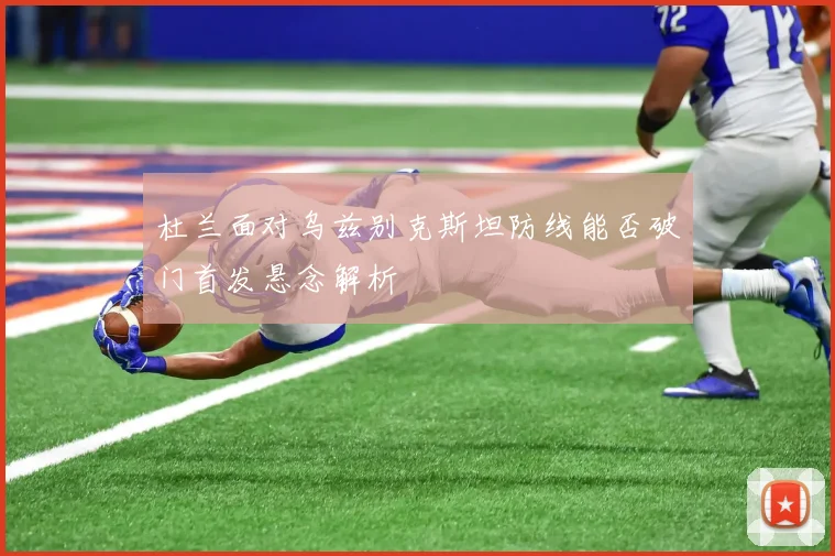 杜兰面对乌兹别克斯坦防线能否破门首发悬念解析