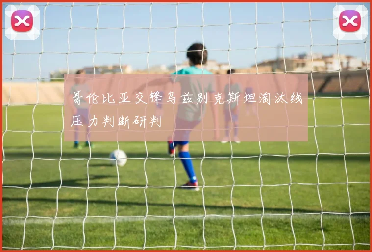 哥伦比亚交锋乌兹别克斯坦淘汰线压力判断研判