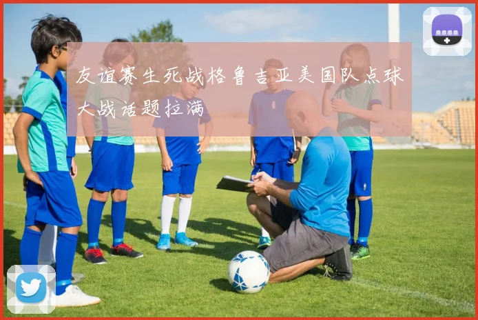 友谊赛生死战格鲁吉亚美国队点球大战话题拉满