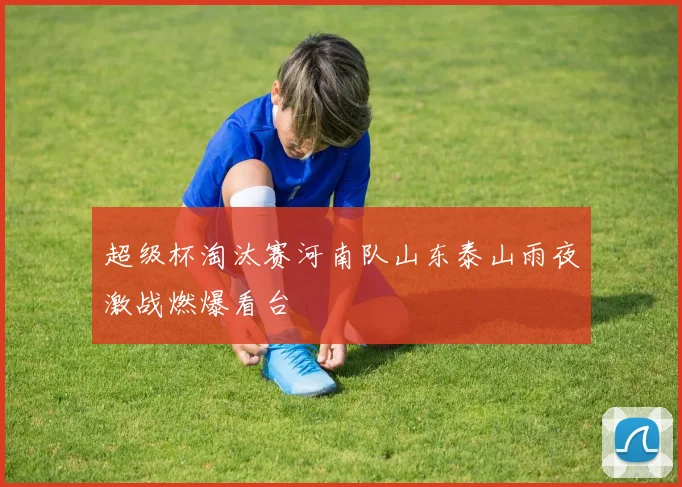 超级杯淘汰赛河南队山东泰山雨夜激战燃爆看台