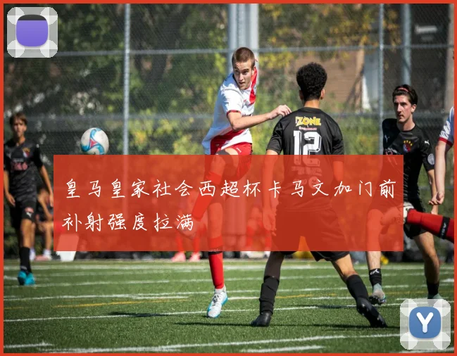 皇马皇家社会西超杯卡马文加门前补射强度拉满