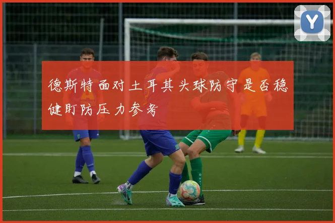 德斯特面对土耳其头球防守是否稳健盯防压力参考