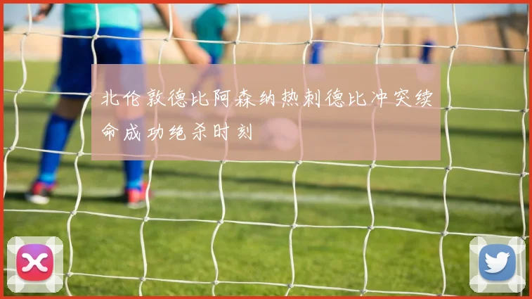 北伦敦德比阿森纳热刺德比冲突续命成功绝杀时刻