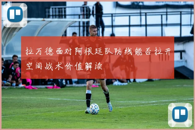 拉万德面对阿根廷队防线能否拉开空间战术价值解读