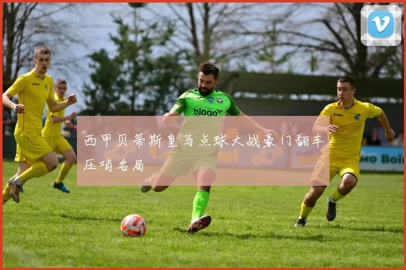 西甲贝蒂斯皇马点球大战豪门翻车压哨名局