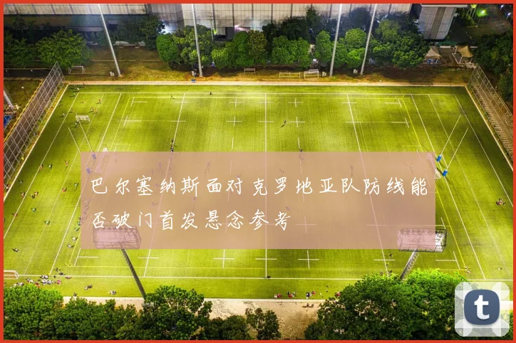 巴尔塞纳斯面对克罗地亚队防线能否破门首发悬念参考