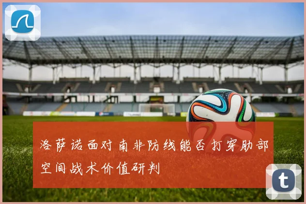 洛萨诺面对南非防线能否打穿肋部空间战术价值研判