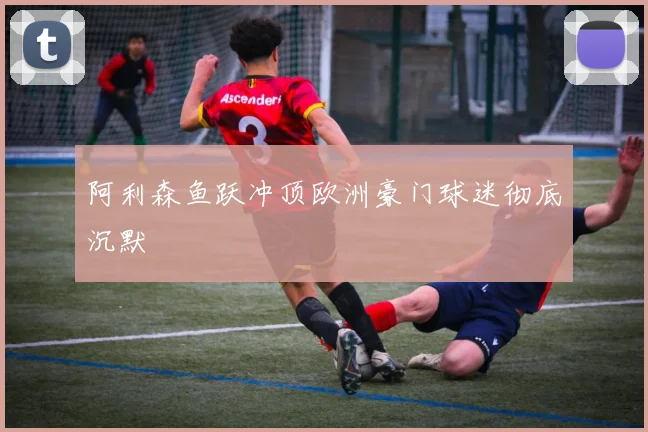 阿利森鱼跃冲顶欧洲豪门球迷彻底沉默