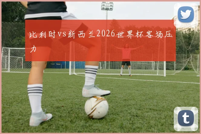 比利时vs新西兰2026世界杯客场压力