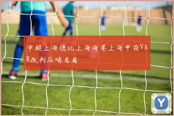中超上海德比上海海港上海申花VAR改判压哨名局